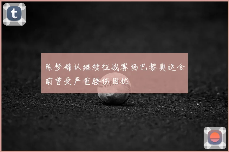 陈梦确认继续征战赛场巴黎奥运会前曾受严重腰伤困扰