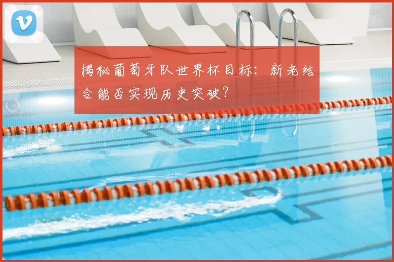 揭秘葡萄牙队世界杯目标：新老结合能否实现历史突破？